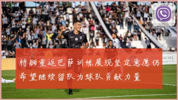 特狮重返巴萨训练展现坚定意愿仍希望继续留队为球队贡献力量