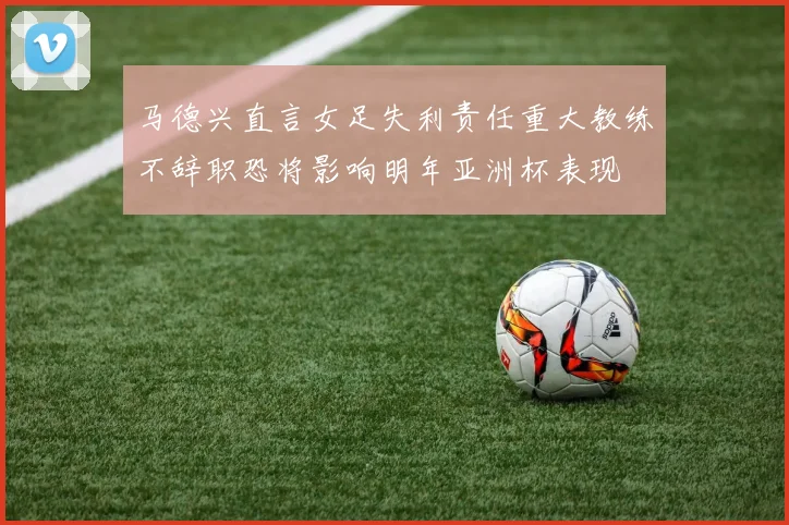 马德兴直言女足失利责任重大教练不辞职恐将影响明年亚洲杯表现