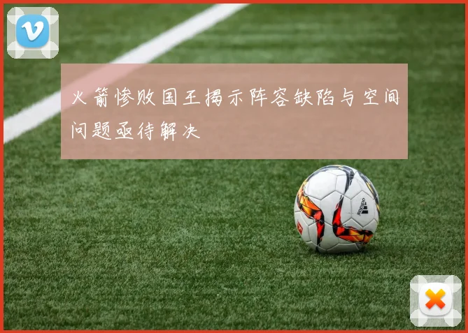 火箭惨败国王揭示阵容缺陷与空间问题亟待解决