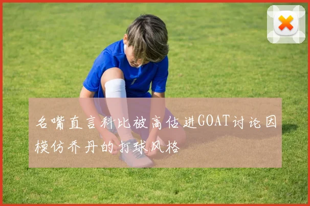 名嘴直言科比被高估进GOAT讨论因模仿乔丹的打球风格
