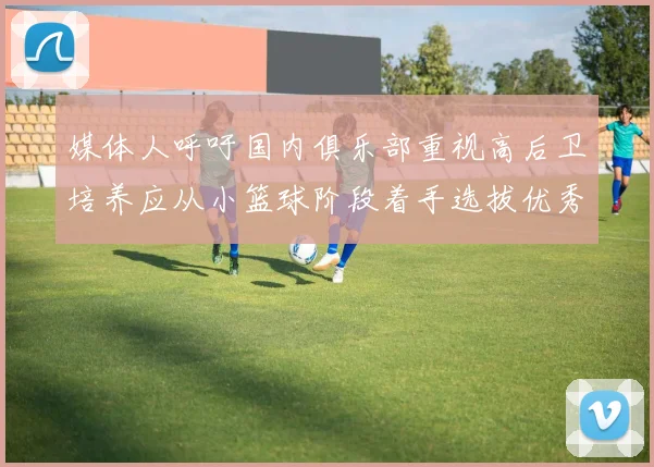 媒体人呼吁国内俱乐部重视高后卫培养应从小篮球阶段着手选拔优秀前锋