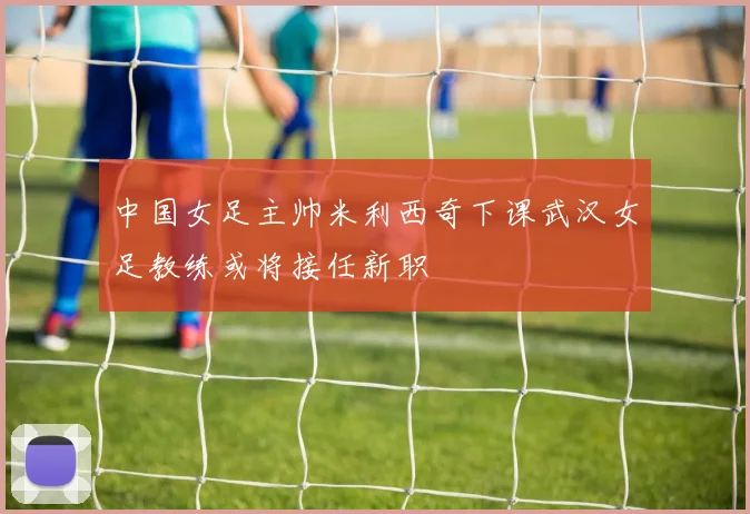 中国女足主帅米利西奇下课武汉女足教练或将接任新职