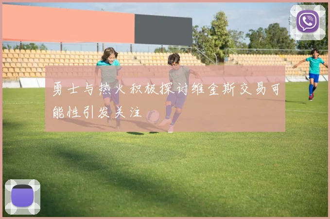 勇士与热火积极探讨维金斯交易可能性引发关注