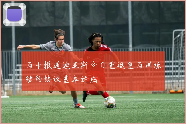 马卡报道迪亚斯今日重返皇马训练续约协议基本达成