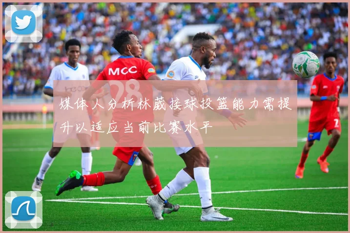 媒体人分析林葳接球投篮能力需提升以适应当前比赛水平