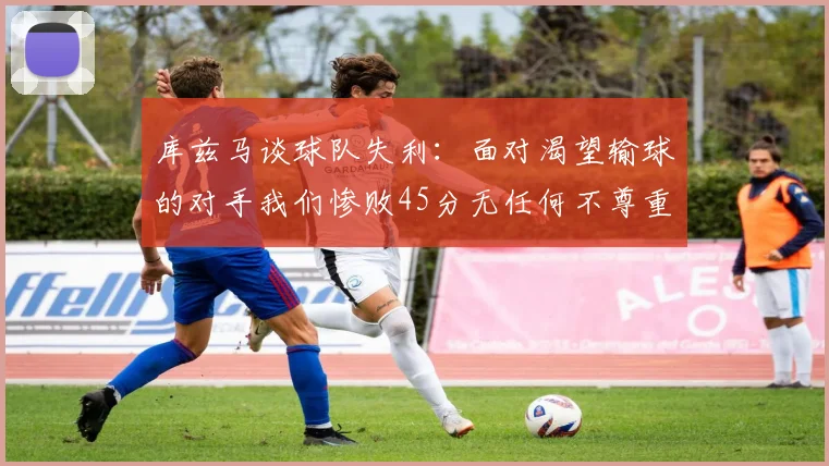 库兹马谈球队失利：面对渴望输球的对手我们惨败45分无任何不尊重之意