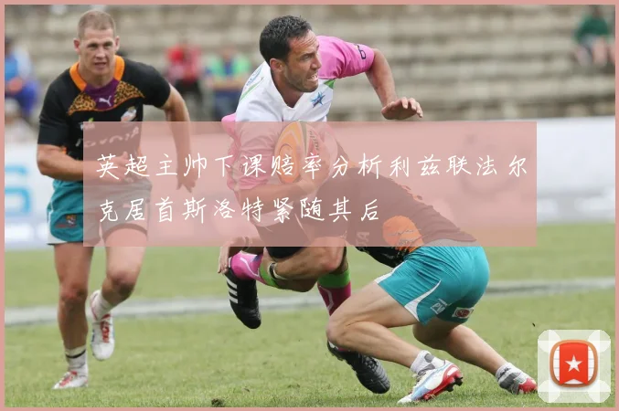 英超主帅下课赔率分析利兹联法尔克居首斯洛特紧随其后