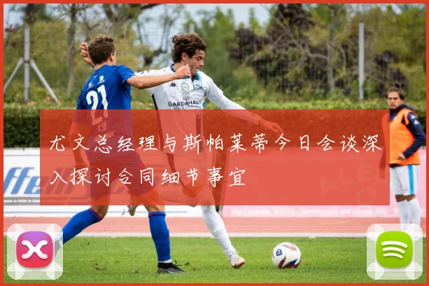 尤文总经理与斯帕莱蒂今日会谈深入探讨合同细节事宜
