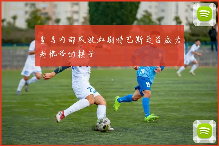 皇马内部风波加剧特巴斯是否成为老佛爷的棋子