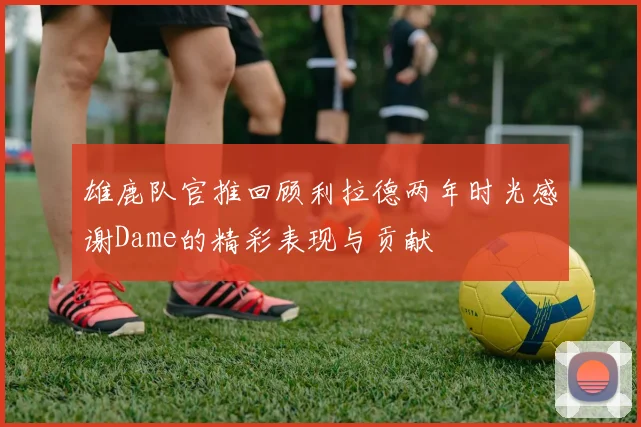 雄鹿队官推回顾利拉德两年时光感谢Dame的精彩表现与贡献