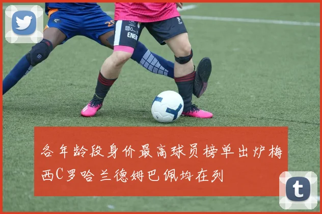 各年龄段身价最高球员榜单出炉梅西C罗哈兰德姆巴佩均在列