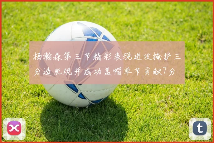 杨瀚森第三节精彩表现进攻掩护三分造犯规并成功盖帽单节贡献7分