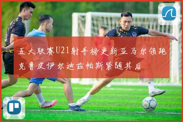 五大联赛U21射手榜更新亚马尔领跑克鲁皮伊尔迪兹帕斯紧随其后