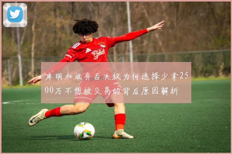 库明加放弃否决权为何选择少拿2500万不想被交易的背后原因解析