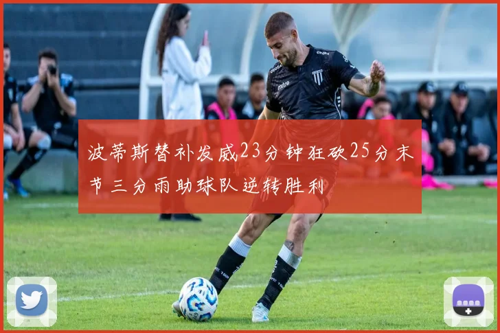 波蒂斯替补发威23分钟狂砍25分末节三分雨助球队逆转胜利