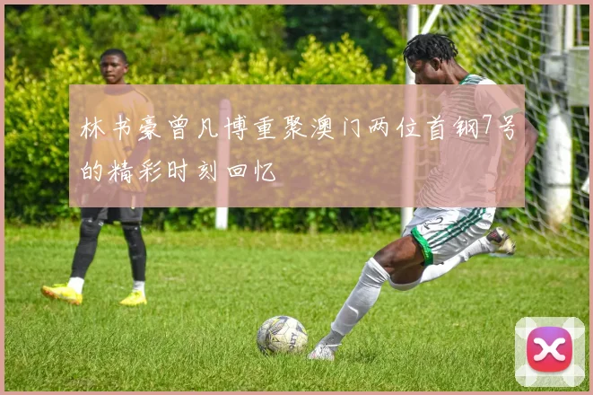 林书豪曾凡博重聚澳门两位首钢7号的精彩时刻回忆