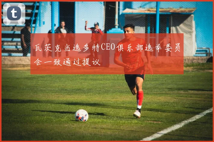瓦茨克当选多特CEO俱乐部选举委员会一致通过提议