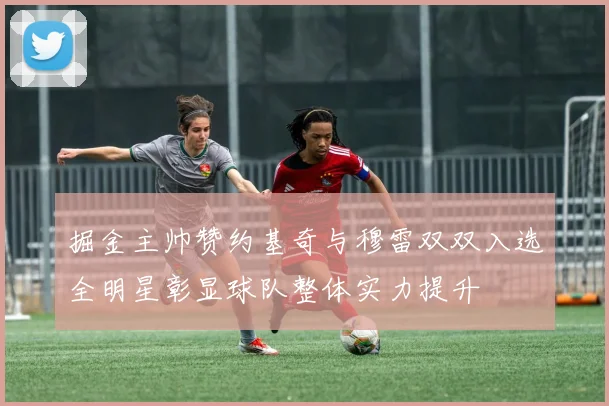 掘金主帅赞约基奇与穆雷双双入选全明星彰显球队整体实力提升