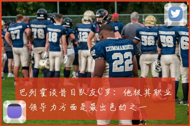巴列霍谈昔日队友C罗：他极其职业，领导力方面是最出色的之一