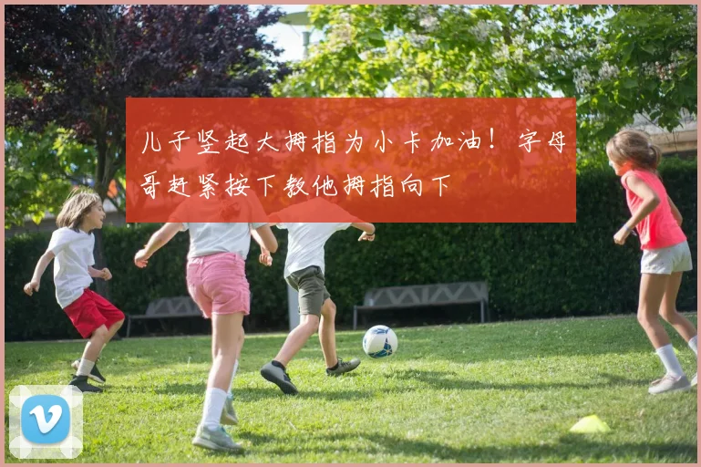 儿子竖起大拇指为小卡加油！字母哥赶紧按下教他拇指向下