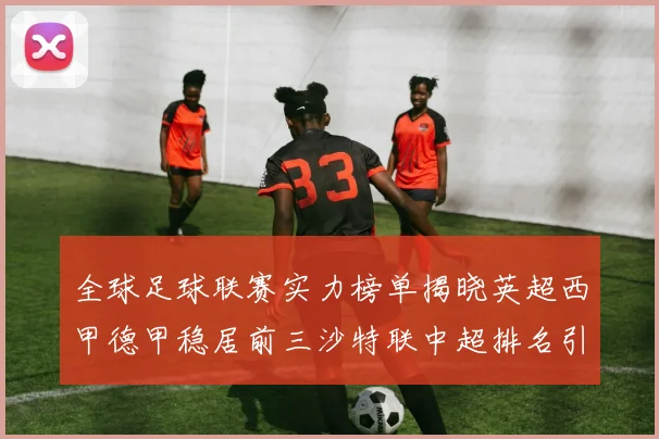 全球足球联赛实力榜单揭晓英超西甲德甲稳居前三沙特联中超排名引关注