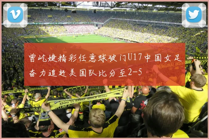 曾屹婕精彩任意球破门U17中国女足奋力追赶美国队比分至2-5