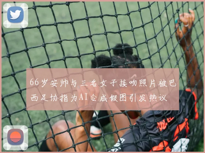 66岁安帅与三名女子接吻照片被巴西足协指为AI合成假图引发热议