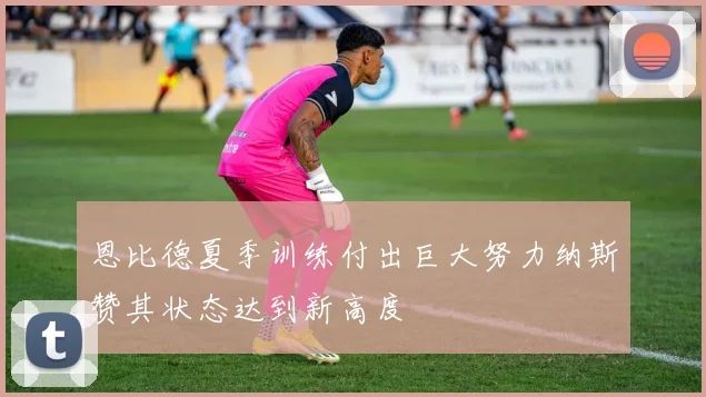 恩比德夏季训练付出巨大努力纳斯赞其状态达到新高度