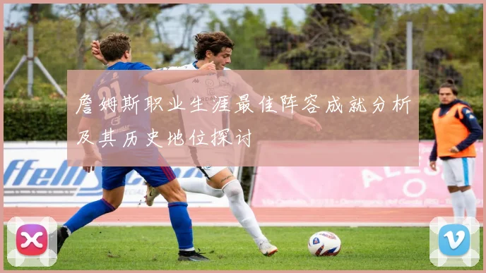 詹姆斯职业生涯最佳阵容成就分析及其历史地位探讨