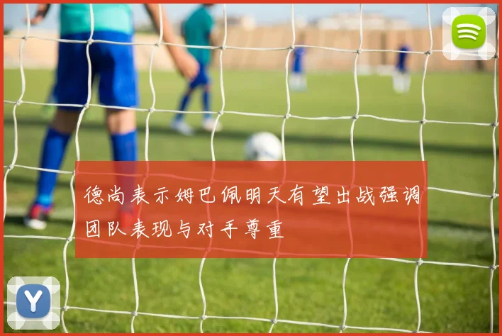 德尚表示姆巴佩明天有望出战强调团队表现与对手尊重