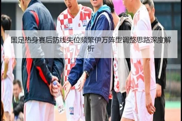 国足热身赛后防线失位频繁伊万阵型调整思路深度解析 - BAJIESPORTS